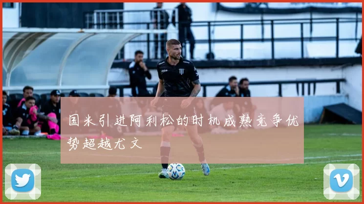 国米引进阿利松的时机成熟竞争优势超越尤文