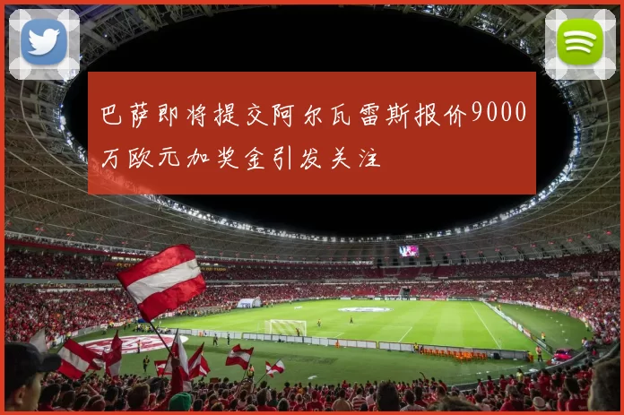 巴萨即将提交阿尔瓦雷斯报价9000万欧元加奖金引发关注
