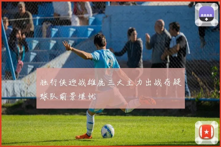 独行侠迎战雄鹿三大主力出战存疑球队前景堪忧