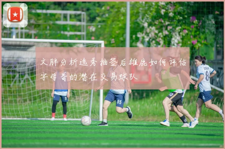 文胖分析选秀抽签后雄鹿如何评估字母哥的潜在交易球队
