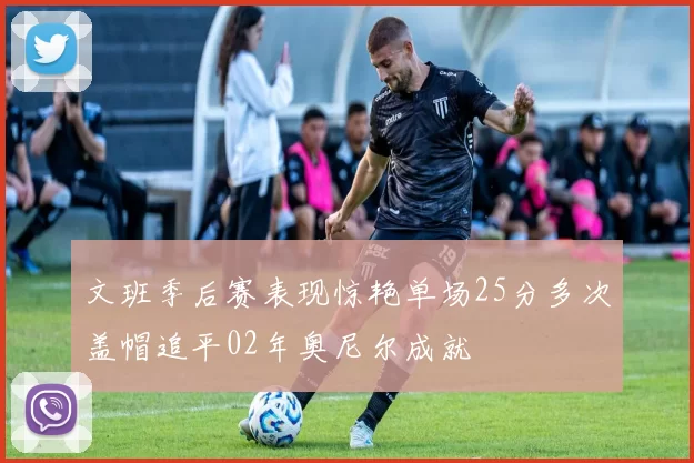 文班季后赛表现惊艳单场25分多次盖帽追平02年奥尼尔成就