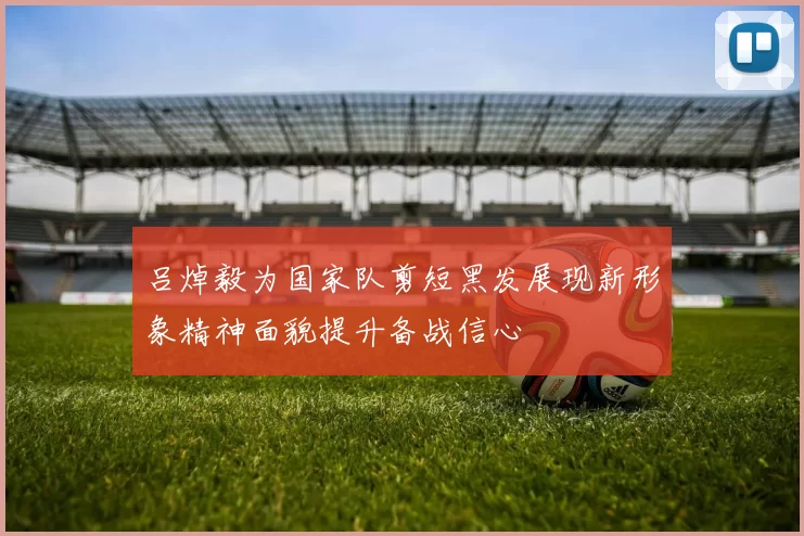 吕焯毅为国家队剪短黑发展现新形象精神面貌提升备战信心
