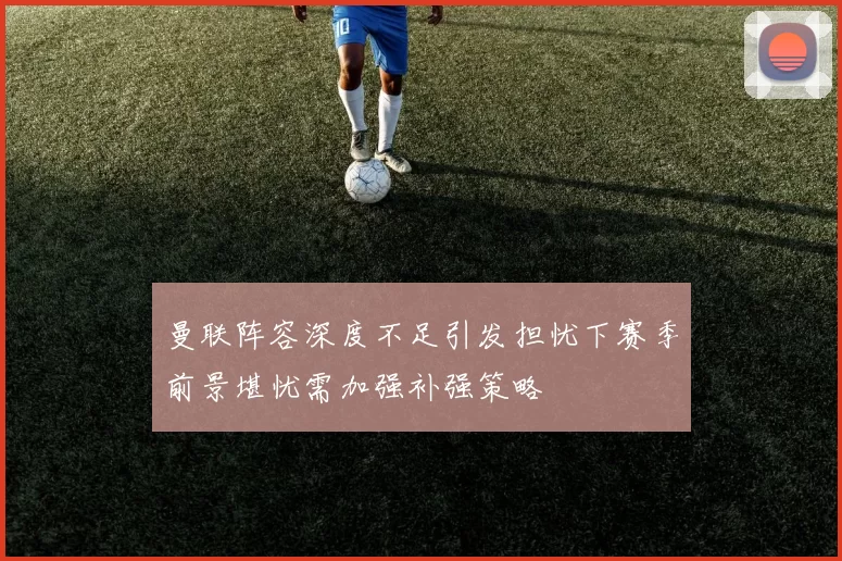 曼联阵容深度不足引发担忧下赛季前景堪忧需加强补强策略