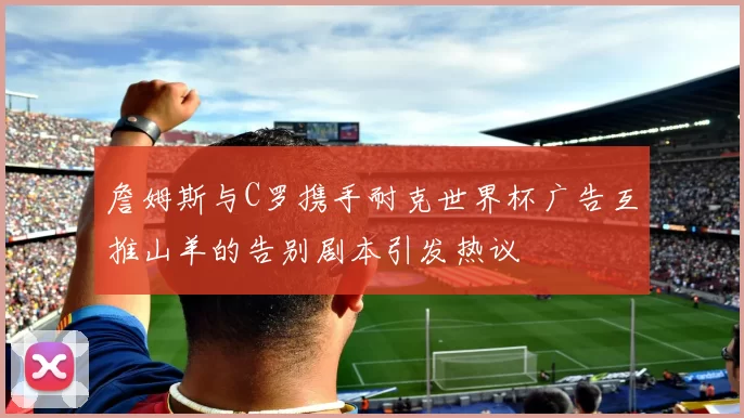 詹姆斯与C罗携手耐克世界杯广告互推山羊的告别剧本引发热议