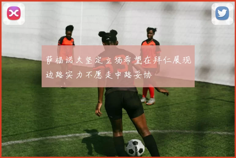 萨福诺夫坚定立场希望在拜仁展现边路实力不愿走中路妥协