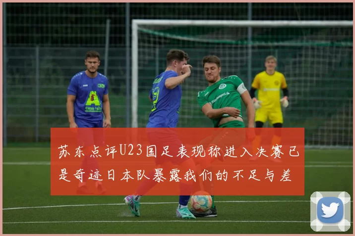 苏东点评U23国足表现称进入决赛已是奇迹日本队暴露我们的不足与差距