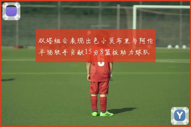 双塔组合表现出色小莫布里与阿伦半场联手贡献15分8篮板助力球队