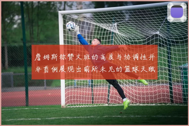 詹姆斯称赞文班的高度与协调性并非首例展现出前所未见的篮球天赋